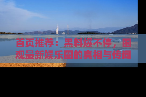 首页推荐:黑料爆不停,围观最新娱乐圈的真相与传闻