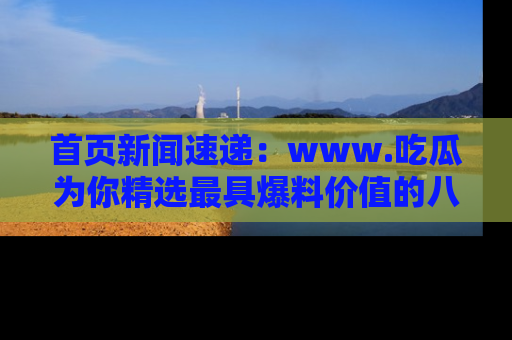 首页新闻速递:www.吃瓜为你精选最具爆料价值的八卦和趣闻!