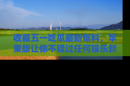 收藏五一吃瓜最新爆料,苹果版让你不错过任何娱乐新闻