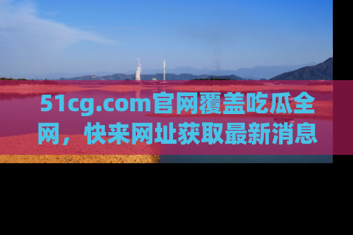 51cg.com官网覆盖吃瓜全网，快来网址获取最新消息与链接！