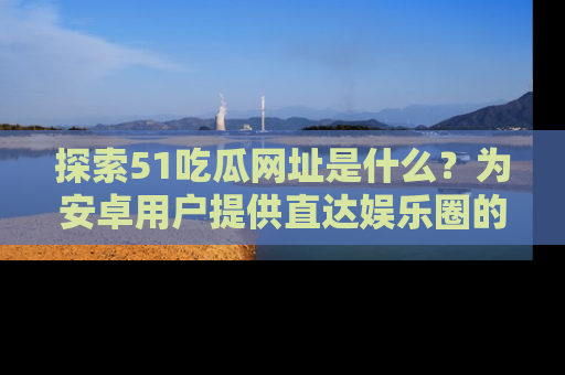 探索51吃瓜网址是什么?为安卓用户提供直达娱乐圈的途径