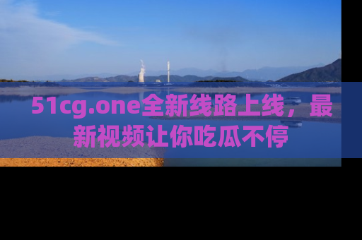 51cg.one全新线路上线，最新视频让你吃瓜不停