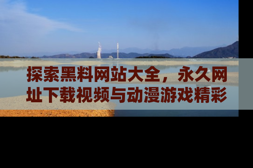 探索黑料网站大全,永久网址下载视频与动漫游戏精彩瞬间!