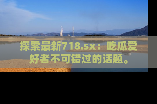 探索最新718.sx：吃瓜爱好者不可错过的话题。