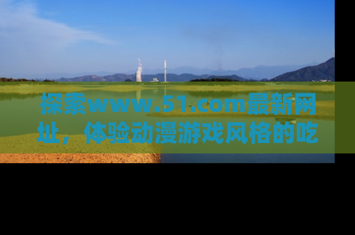 探索www.51.com最新网址,体验动漫游戏风格的吃瓜乐趣!