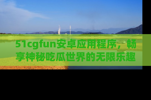 51cgfun安卓应用程序，畅享神秘吃瓜世界的无限乐趣！