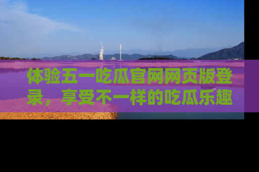 体验五一吃瓜官网网页版登录，享受不一样的吃瓜乐趣与互动体验