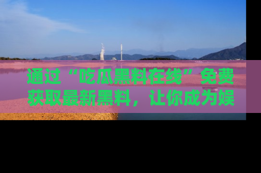 通过“吃瓜黑料在线”免费获取最新黑料，让你成为娱乐圈的内幕专家！