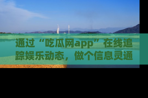 通过“吃瓜网app”在线追踪娱乐动态，做个信息灵通的吃瓜群众！