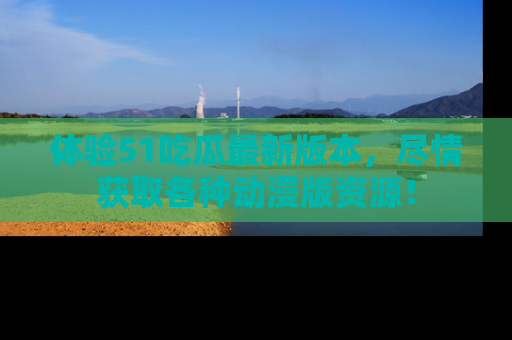 体验51吃瓜最新版本，尽情获取各种动漫版资源！