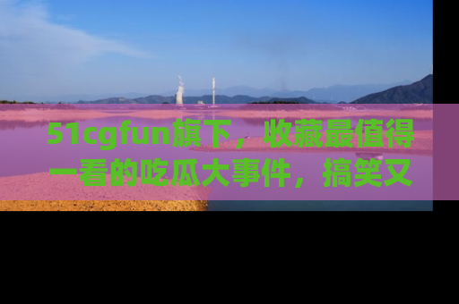 51cgfun旗下，收藏最值得一看的吃瓜大事件，搞笑又精彩！