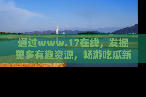 通过www.17在线，发掘更多有趣资源，畅游吃瓜新闻海洋