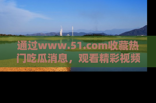 通过www.51.com收藏热门吃瓜消息，观看精彩视频与段子！