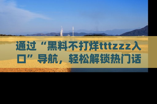 通过“黑料不打烊tttzzz入口”导航，轻松解锁热门话题及娱乐圈黑料内幕