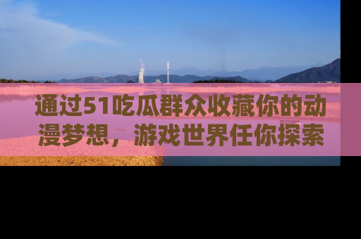 通过51吃瓜群众收藏你的动漫梦想，游戏世界任你探索