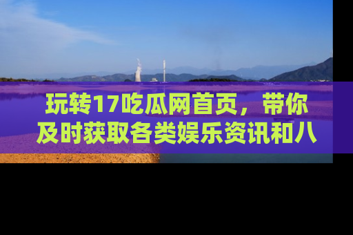玩转17吃瓜网首页，带你及时获取各类娱乐资讯和八卦故事！