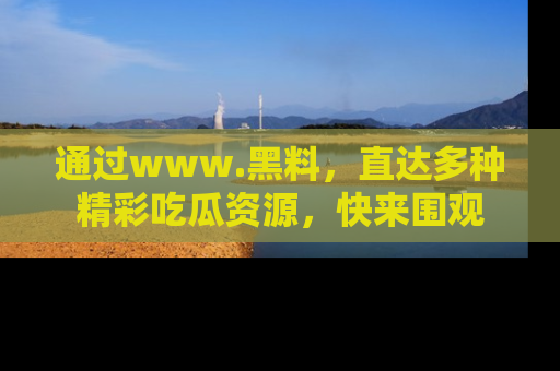 通过www.黑料，直达多种精彩吃瓜资源，快来围观