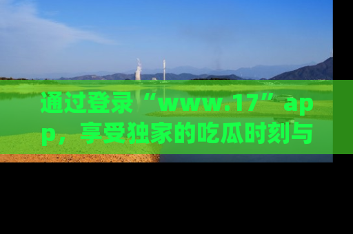 通过登录“www.17”app，享受独家的吃瓜时刻与娱乐资讯！