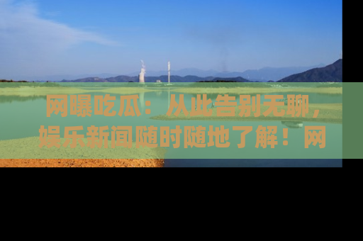 网曝吃瓜：从此告别无聊，娱乐新闻随时随地了解！网址：www.wangbaoegua.com