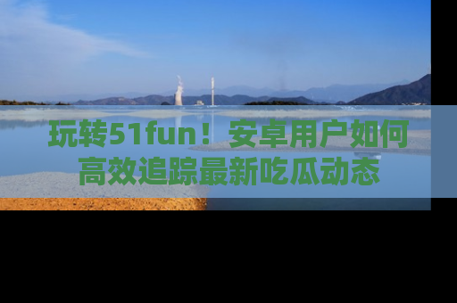 玩转51fun！安卓用户如何高效追踪最新吃瓜动态