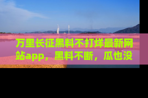 万里长征黑料不打烊最新网站app，黑料不断，瓜也没断，真香！