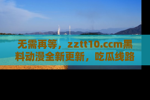 无需再等，zztt10.ccm黑料动漫全新更新，吃瓜线路佛系推荐！