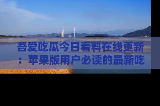 吾爱吃瓜今日看料在线更新：苹果版用户必读的最新吃瓜技巧