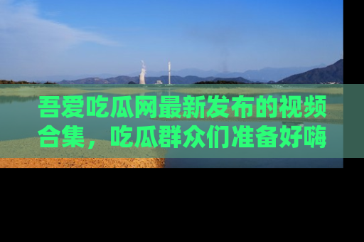 吾爱吃瓜网最新发布的视频合集,吃瓜群众们准备好嗨起来了吗?