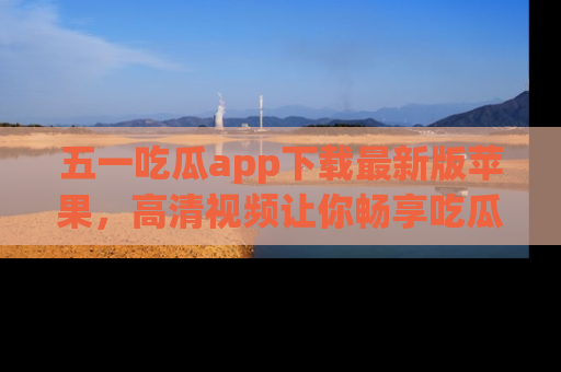 五一吃瓜app下载最新版苹果，高清视频让你畅享吃瓜乐趣