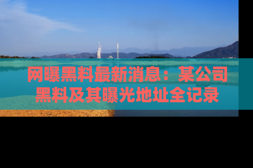 网曝黑料最新消息：某公司黑料及其曝光地址全记录