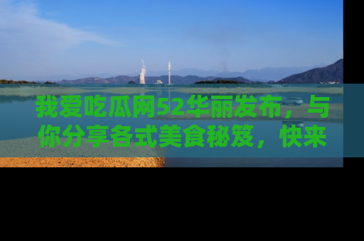 我爱吃瓜网52华丽发布，与你分享各式美食秘笈，快来加入我们的吃瓜大家庭！