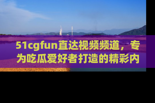 51cgfun直达视频频道,专为吃瓜爱好者打造的精彩内容库!