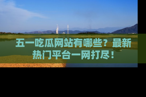 五一吃瓜网站有哪些?最新热门平台一网打尽!