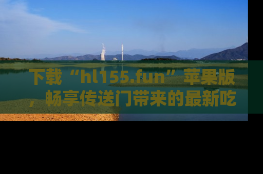 下载“hl155.fun”苹果版,畅享传送门带来的最新吃瓜资讯