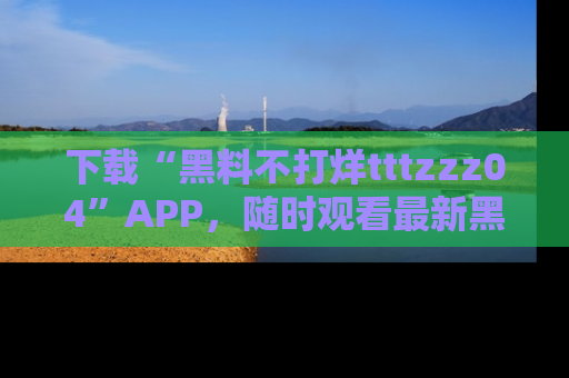 下载“黑料不打烊tttzzz04”APP,随时观看最新黑料不打烊tttzzz04在线!