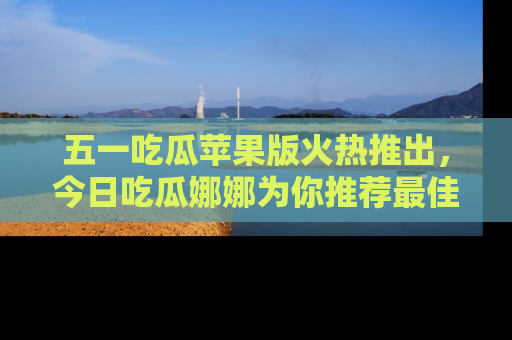 五一吃瓜苹果版火热推出,今日吃瓜娜娜为你推荐最佳美食!