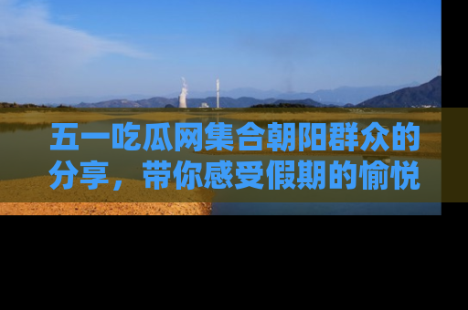 五一吃瓜网集合朝阳群众的分享,带你感受假期的愉悦!