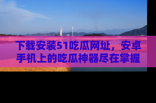 下载安装51吃瓜网址,安卓手机上的吃瓜神器尽在掌握