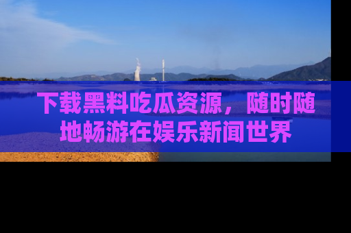 下载黑料吃瓜资源,随时随地畅游在娱乐新闻世界