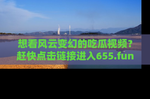 想看风云变幻的吃瓜视频?赶快点击链接进入655.fun吧!