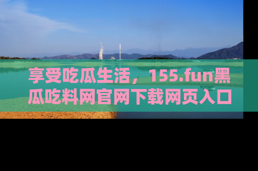 享受吃瓜生活,155.fun黑瓜吃料网官网下载网页入口全解析