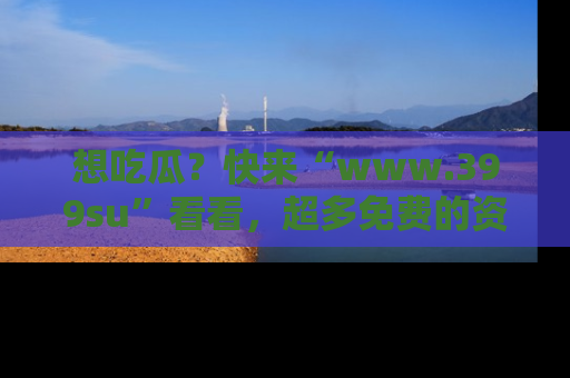 想吃瓜?快来“www.399su”看看,超多免费的资源让你尽情享受!
