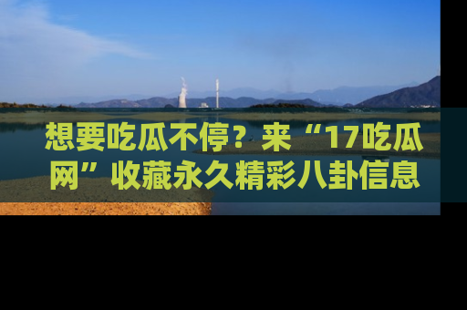 想要吃瓜不停?来“17吃瓜网”收藏永久精彩八卦信息!