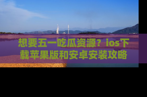 想要五一吃瓜资源？ios下载苹果版和安卓安装攻略