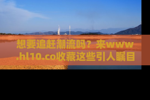 想要追赶潮流吗？来www.hl10.co收藏这些引人瞩目的新闻瞬间吧！