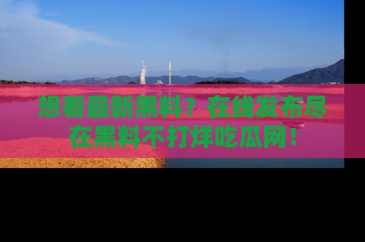 想看最新黑料？在线发布尽在黑料不打烊吃瓜网！