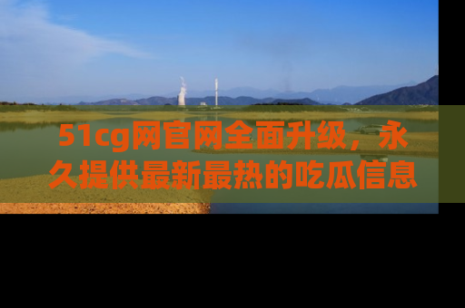 51cg网官网全面升级,永久提供最新最热的吃瓜信息,助你永远走在潮流前端!