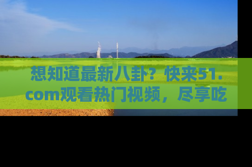想知道最新八卦？快来51.com观看热门视频，尽享吃瓜乐趣！