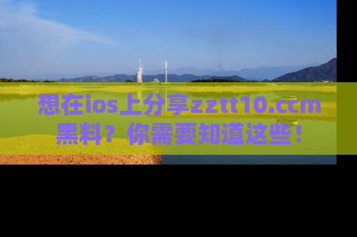 想在ios上分享zztt10.ccm黑料？你需要知道这些！