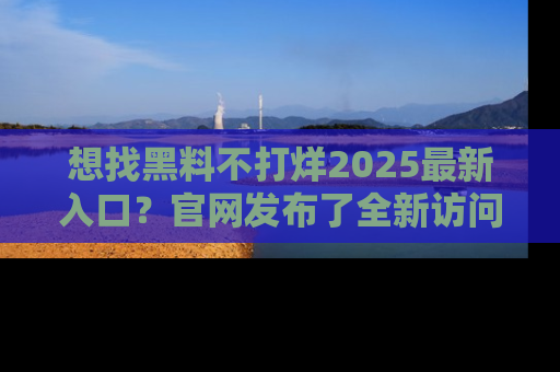 想找黑料不打烊2025最新入口？官网发布了全新访问指南！